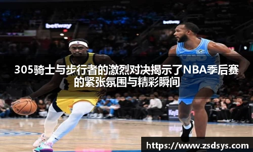 305骑士与步行者的激烈对决揭示了NBA季后赛的紧张氛围与精彩瞬间